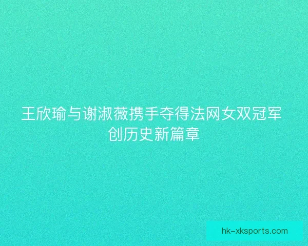 王欣瑜与谢淑薇携手夺得法网女双冠军 创历史新篇章 王欣瑜与谢淑薇携手夺得法网女双冠军 创历史新篇章