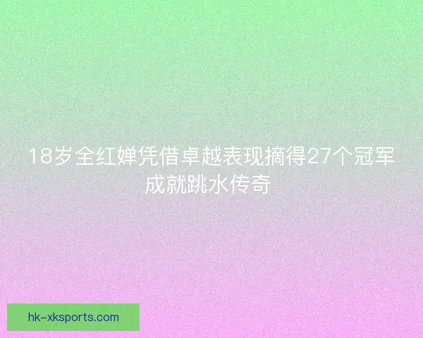 18岁全红婵凭借卓越表现摘得27个冠军成就跳水传奇 18岁全红婵凭借卓越表现摘得27个冠军成就跳水传奇