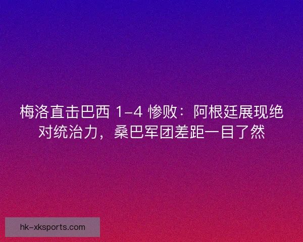 梅洛直击巴西 1-4 惨败：阿根廷展现绝对统治力，桑巴军团差距一目了然