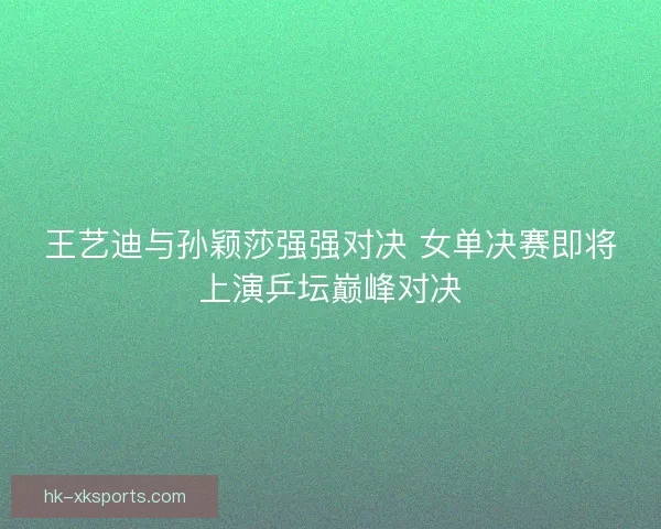 王艺迪与孙颖莎强强对决 女单决赛即将上演乒坛巅峰对决 王艺迪与孙颖莎强强对决 女单决赛即将上演乒坛巅峰对决