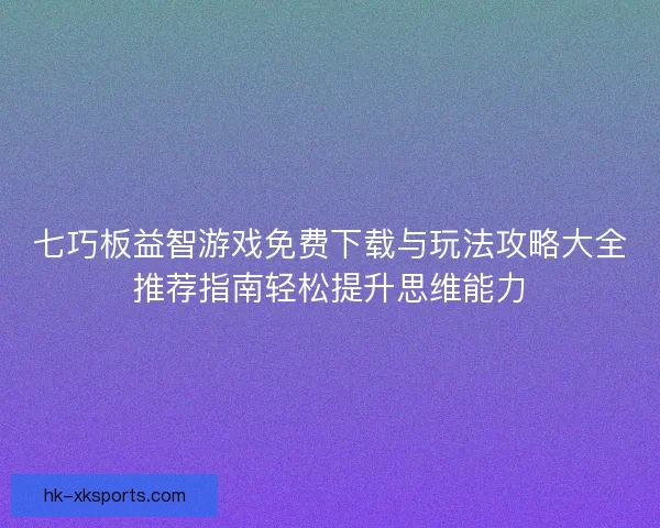 七巧板益智游戏免费下载与玩法攻略大全推荐指南轻松提升思维能力
