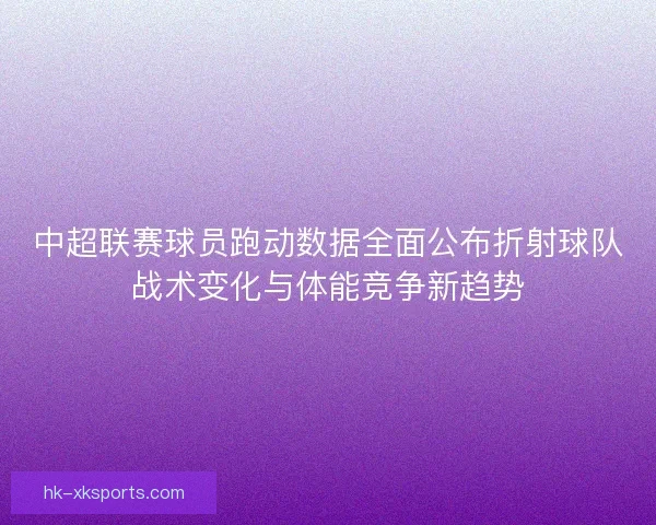 中超联赛球员跑动数据全面公布折射球队战术变化与体能竞争新趋势