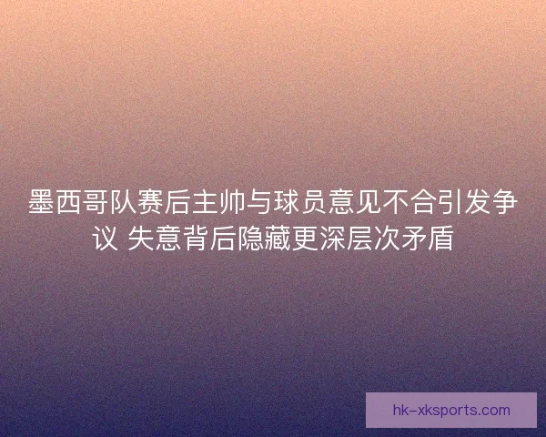 墨西哥队赛后主帅与球员意见不合引发争议 失意背后隐藏更深层次矛盾 墨西哥队赛后主帅与球员意见不合引发争议 失意背后隐藏更深层次矛盾