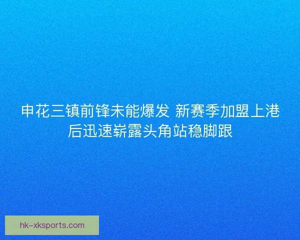 申花三镇前锋未能爆发 新赛季加盟上港后迅速崭露头角站稳脚跟 申花三镇前锋未能爆发 新赛季加盟上港后迅速崭露头角站稳脚跟