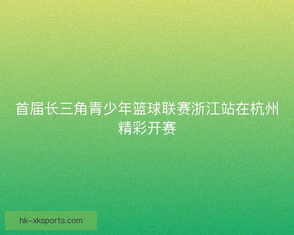 首届长三角青少年篮球联赛浙江站在杭州精彩开赛