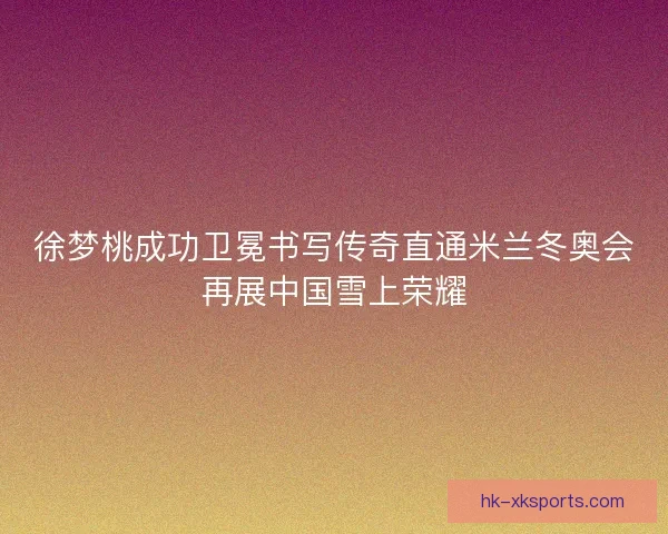 徐梦桃成功卫冕书写传奇直通米兰冬奥会再展中国雪上荣耀