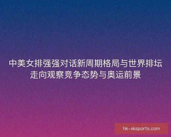 中美女排强强对话新周期格局与世界排坛走向观察竞争态势与奥运前景 中美女排强强对话新周期格局与世界排坛走向观察竞争态势与奥运前景