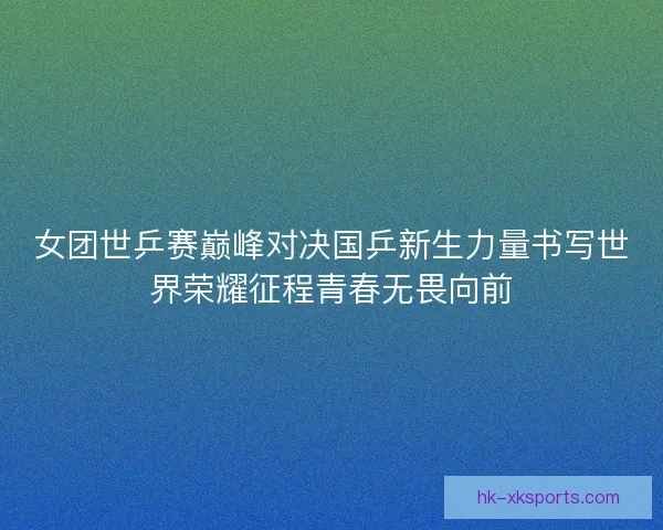 女团世乒赛巅峰对决国乒新生力量书写世界荣耀征程青春无畏向前